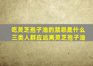 吃灵芝孢子油的禁忌是什么 三类人群应远离灵芝孢子油